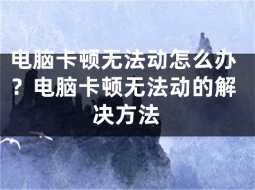 电脑卡顿无法动怎么办？电脑卡顿无法动的解决方法