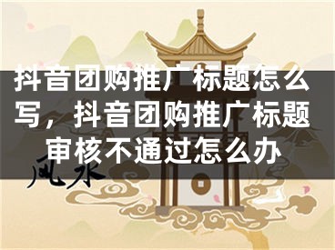 抖音团购推广标题怎么写，抖音团购推广标题审核不通过怎么办