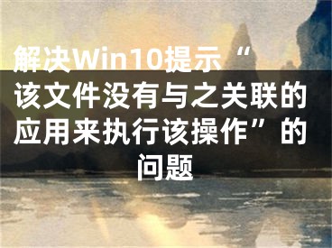 解决Win10提示“该文件没有与之关联的应用来执行该操作”的问题