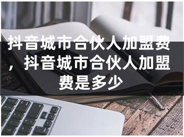 抖音城市合伙人加盟费，抖音城市合伙人加盟费是多少