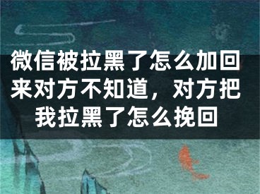 微信被拉黑了怎么加回来对方不知道，对方把我拉黑了怎么挽回