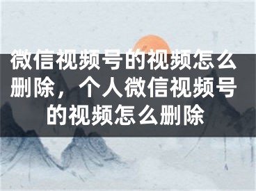 微信视频号的视频怎么删除，个人微信视频号的视频怎么删除