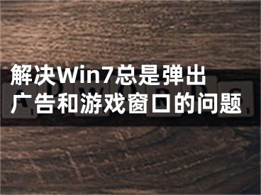 解决Win7总是弹出广告和游戏窗口的问题