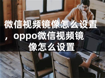 微信视频镜像怎么设置，oppo微信视频镜像怎么设置