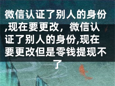 微信认证了别人的身份,现在要更改，微信认证了别人的身份,现在要更改但是零钱提现不了