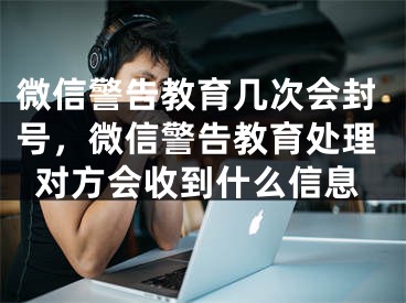 微信警告教育几次会封号，微信警告教育处理对方会收到什么信息