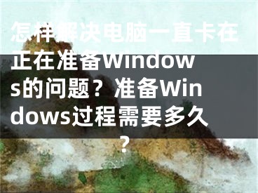 怎样解决电脑一直卡在正在准备Windows的问题？准备Windows过程需要多久？