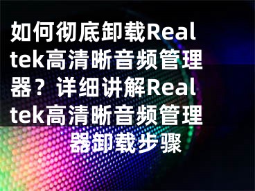 如何彻底卸载Realtek高清晰音频管理器？详细讲解Realtek高清晰音频管理器卸载步骤