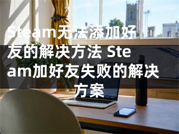 Steam无法添加好友的解决方法 Steam加好友失败的解决方案