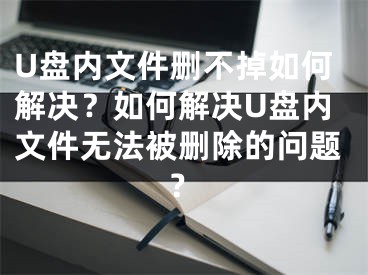 U盘内文件删不掉如何解决？如何解决U盘内文件无法被删除的问题？