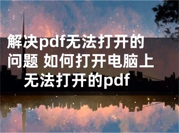 解决pdf无法打开的问题 如何打开电脑上无法打开的pdf