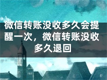 微信转账没收多久会提醒一次，微信转账没收多久退回