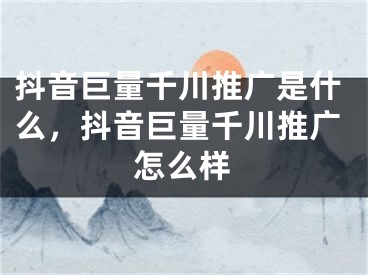 抖音巨量千川推广是什么，抖音巨量千川推广怎么样