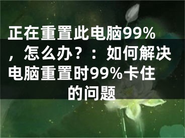 正在重置此电脑99%，怎么办？：如何解决电脑重置时99%卡住的问题