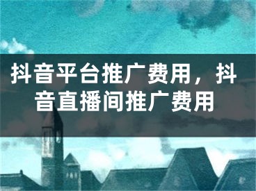 抖音平台推广费用，抖音直播间推广费用