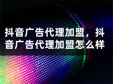 抖音广告代理加盟，抖音广告代理加盟怎么样