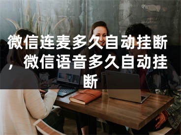 微信连麦多久自动挂断，微信语音多久自动挂断