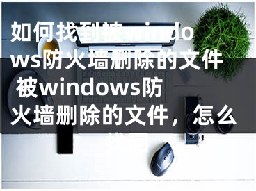 如何找到被windows防火墙删除的文件 被windows防火墙删除的文件，怎么找回