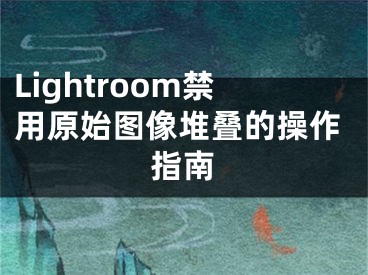 Lightroom禁用原始图像堆叠的操作指南