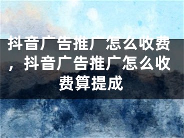 抖音广告推广怎么收费，抖音广告推广怎么收费算提成