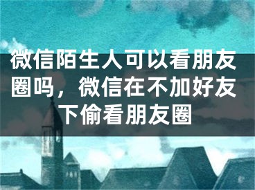 微信陌生人可以看朋友圈吗，微信在不加好友下偷看朋友圈