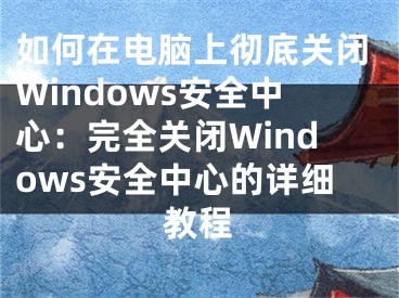 如何在电脑上彻底关闭Windows安全中心：完全关闭Windows安全中心的详细教程