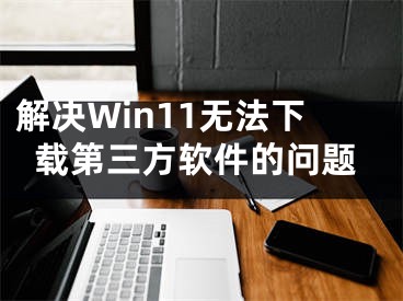 解决Win11无法下载第三方软件的问题