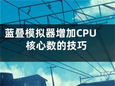 蓝叠模拟器增加CPU核心数的技巧