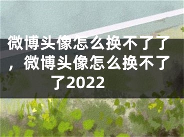 微博头像怎么换不了了，微博头像怎么换不了了2022