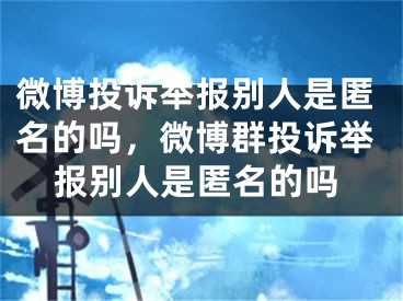 微博投诉举报别人是匿名的吗，微博群投诉举报别人是匿名的吗