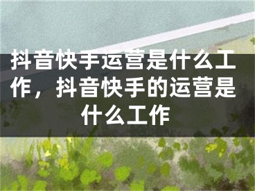 抖音快手运营是什么工作，抖音快手的运营是什么工作