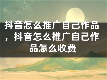 抖音怎么推广自己作品，抖音怎么推广自己作品怎么收费