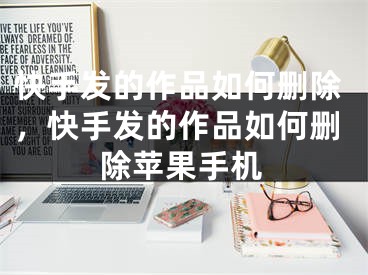 快手发的作品如何删除，快手发的作品如何删除苹果手机