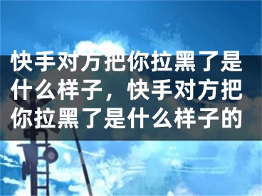 快手对方把你拉黑了是什么样子，快手对方把你拉黑了是什么样子的