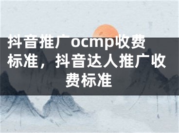 抖音推广ocmp收费标准，抖音达人推广收费标准