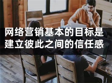 网络营销基本的目标是建立彼此之间的信任感