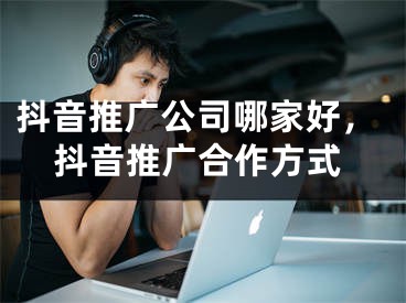 抖音推广公司哪家好，抖音推广合作方式