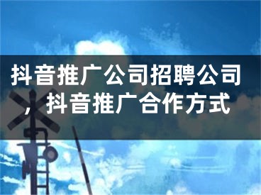 抖音推广公司招聘公司，抖音推广合作方式