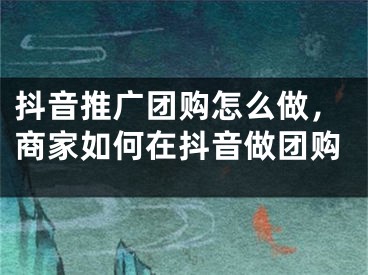 抖音推广团购怎么做，商家如何在抖音做团购