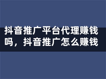 抖音推广平台代理赚钱吗，抖音推广怎么赚钱