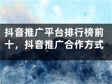 抖音推广平台排行榜前十，抖音推广合作方式