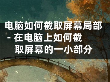 电脑如何截取屏幕局部 - 在电脑上如何截取屏幕的一小部分