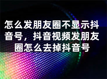 怎么发朋友圈不显示抖音号，抖音视频发朋友圈怎么去掉抖音号