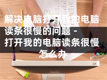 解决电脑打开我的电脑读条很慢的问题 - 打开我的电脑读条很慢怎么办