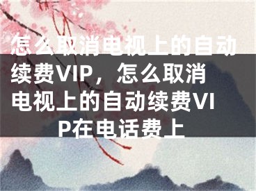 怎么取消电视上的自动续费VIP，怎么取消电视上的自动续费VIP在电话费上