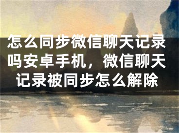 怎么同步微信聊天记录吗安卓手机，微信聊天记录被同步怎么解除