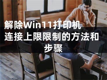 解除Win11打印机连接上限限制的方法和步骤