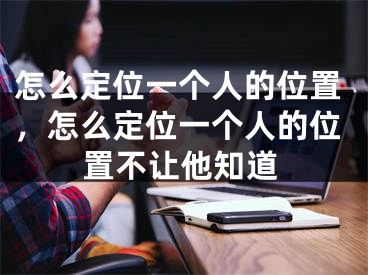 怎么定位一个人的位置，怎么定位一个人的位置不让他知道