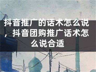 抖音推广的话术怎么说，抖音团购推广话术怎么说合适