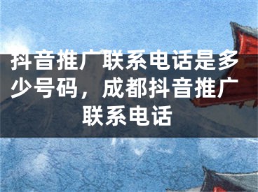 抖音推广联系电话是多少号码，成都抖音推广联系电话